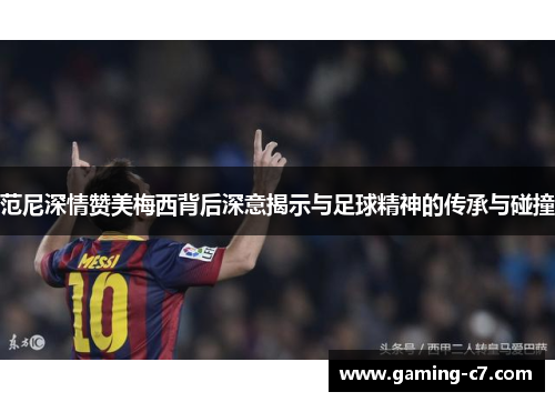 范尼深情赞美梅西背后深意揭示与足球精神的传承与碰撞